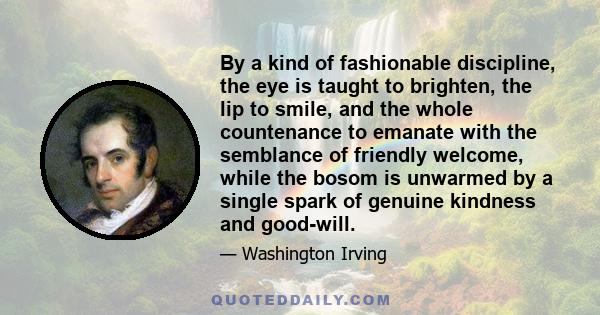 By a kind of fashionable discipline, the eye is taught to brighten, the lip to smile, and the whole countenance to emanate with the semblance of friendly welcome, while the bosom is unwarmed by a single spark of genuine 