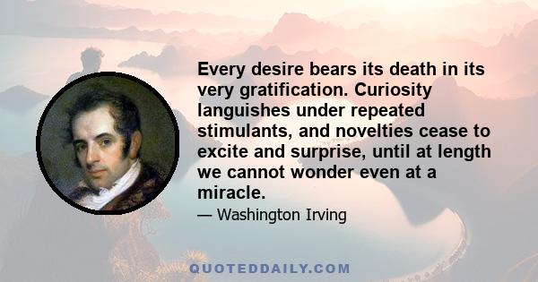 Every desire bears its death in its very gratification. Curiosity languishes under repeated stimulants, and novelties cease to excite and surprise, until at length we cannot wonder even at a miracle.