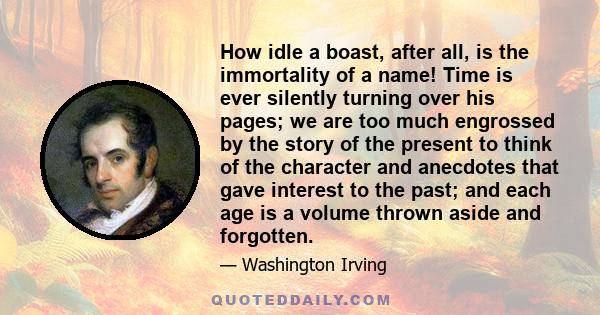 How idle a boast, after all, is the immortality of a name! Time is ever silently turning over his pages; we are too much engrossed by the story of the present to think of the character and anecdotes that gave interest