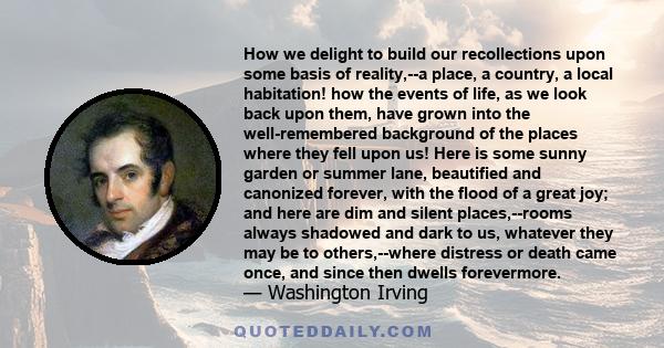 How we delight to build our recollections upon some basis of reality,--a place, a country, a local habitation! how the events of life, as we look back upon them, have grown into the well-remembered background of the