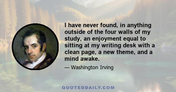 I have never found, in anything outside of the four walls of my study, an enjoyment equal to sitting at my writing desk with a clean page, a new theme, and a mind awake.