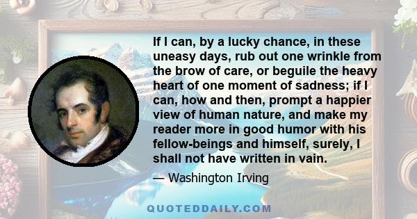 If I can, by a lucky chance, in these uneasy days, rub out one wrinkle from the brow of care, or beguile the heavy heart of one moment of sadness; if I can, how and then, prompt a happier view of human nature, and make