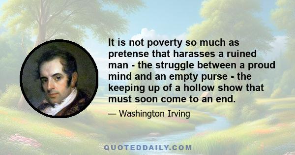 It is not poverty so much as pretense that harasses a ruined man - the struggle between a proud mind and an empty purse - the keeping up of a hollow show that must soon come to an end.