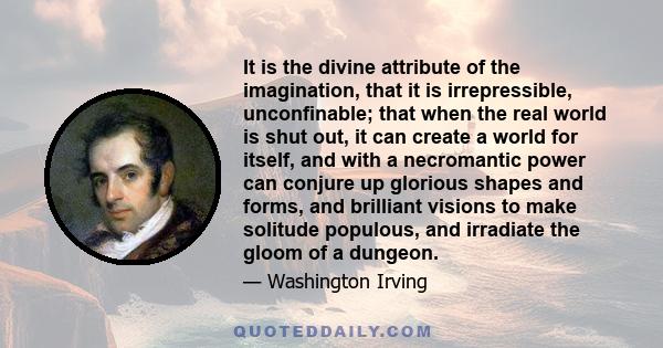 It is the divine attribute of the imagination, that it is irrepressible, unconfinable; that when the real world is shut out, it can create a world for itself, and with a necromantic power can conjure up glorious shapes