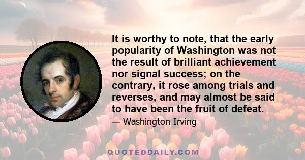 It is worthy to note, that the early popularity of Washington was not the result of brilliant achievement nor signal success; on the contrary, it rose among trials and reverses, and may almost be said to have been the