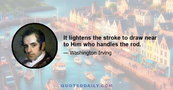 It lightens the stroke to draw near to Him who handles the rod.