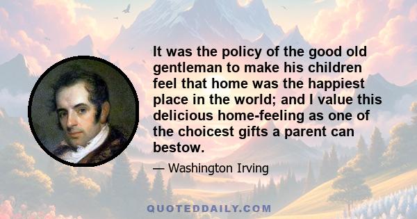 It was the policy of the good old gentleman to make his children feel that home was the happiest place in the world; and I value this delicious home-feeling as one of the choicest gifts a parent can bestow.