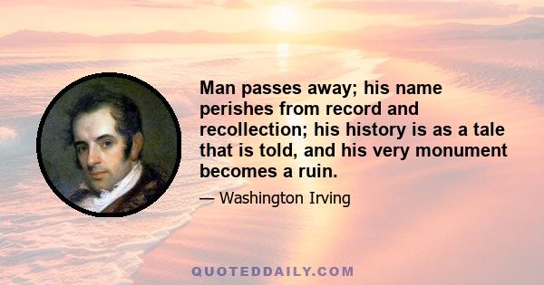 Man passes away; his name perishes from record and recollection; his history is as a tale that is told, and his very monument becomes a ruin.