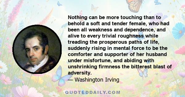 Nothing can be more touching than to behold a soft and tender female, who had been all weakness and dependence, and alive to every trivial roughness while treading the prosperous paths of life, suddenly rising in mental 