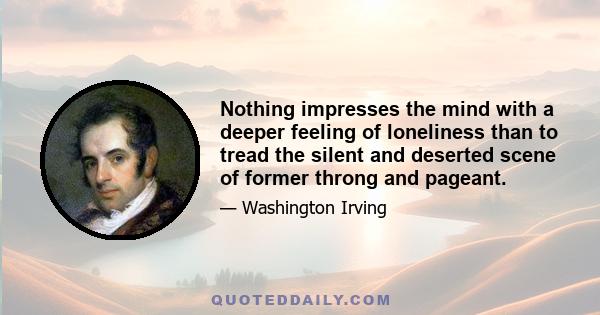 Nothing impresses the mind with a deeper feeling of loneliness than to tread the silent and deserted scene of former throng and pageant.