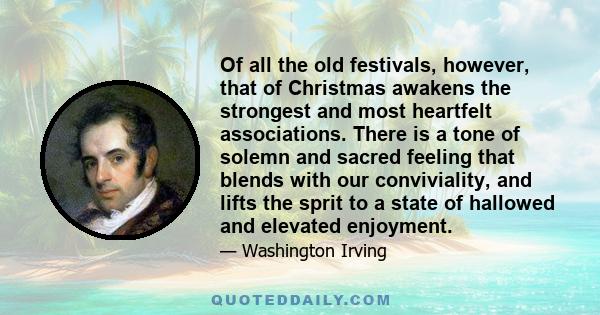 Of all the old festivals, however, that of Christmas awakens the strongest and most heartfelt associations. There is a tone of solemn and sacred feeling that blends with our conviviality, and lifts the sprit to a state