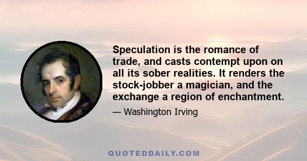 Speculation is the romance of trade, and casts contempt upon on all its sober realities. It renders the stock-jobber a magician, and the exchange a region of enchantment.