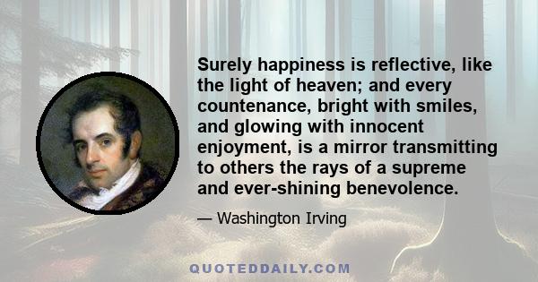 Surely happiness is reflective, like the light of heaven; and every countenance, bright with smiles, and glowing with innocent enjoyment, is a mirror transmitting to others the rays of a supreme and ever-shining