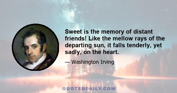 Sweet is the memory of distant friends! Like the mellow rays of the departing sun, it falls tenderly, yet sadly, on the heart.