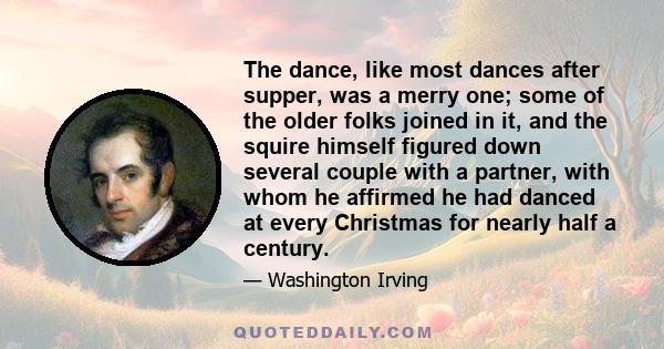 The dance, like most dances after supper, was a merry one; some of the older folks joined in it, and the squire himself figured down several couple with a partner, with whom he affirmed he had danced at every Christmas