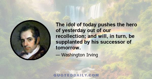 The idol of today pushes the hero of yesterday out of our recollection; and will, in turn, be supplanted by his successor of tomorrow.