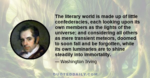 The literary world is made up of little confederacies, each looking upon its own members as the lights of the universe; and considering all others as mere transient meteors, doomed to soon fall and be forgotten, while