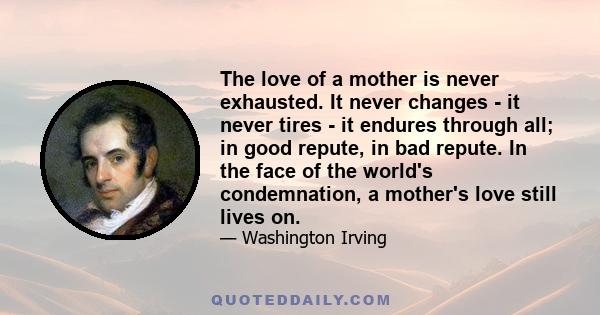 The love of a mother is never exhausted. It never changes - it never tires - it endures through all; in good repute, in bad repute. In the face of the world's condemnation, a mother's love still lives on.