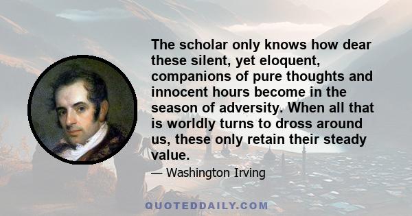 The scholar only knows how dear these silent, yet eloquent, companions of pure thoughts and innocent hours become in the season of adversity. When all that is worldly turns to dross around us, these only retain their