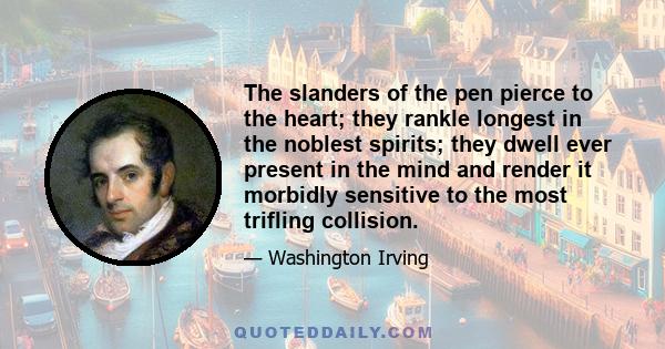 The slanders of the pen pierce to the heart; they rankle longest in the noblest spirits; they dwell ever present in the mind and render it morbidly sensitive to the most trifling collision.