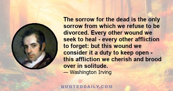 The sorrow for the dead is the only sorrow from which we refuse to be divorced. Every other wound we seek to heal - every other affliction to forget: but this wound we consider it a duty to keep open - this affliction