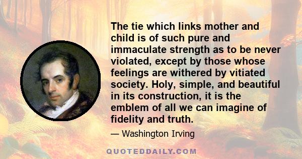 The tie which links mother and child is of such pure and immaculate strength as to be never violated, except by those whose feelings are withered by vitiated society. Holy, simple, and beautiful in its construction, it