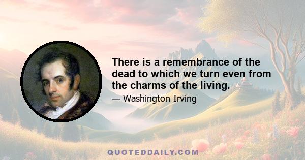 There is a remembrance of the dead to which we turn even from the charms of the living.