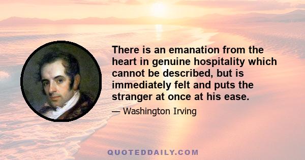 There is an emanation from the heart in genuine hospitality which cannot be described, but is immediately felt and puts the stranger at once at his ease.