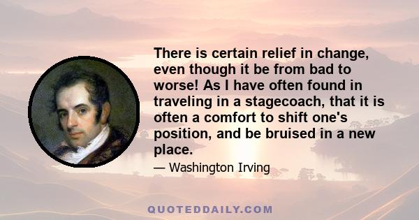 There is certain relief in change, even though it be from bad to worse! As I have often found in traveling in a stagecoach, that it is often a comfort to shift one's position, and be bruised in a new place.