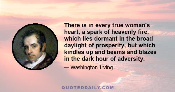 There is in every true woman's heart, a spark of heavenly fire, which lies dormant in the broad daylight of prosperity, but which kindles up and beams and blazes in the dark hour of adversity.