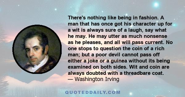 There's nothing like being in fashion. A man that has once got his character up for a wit is always sure of a laugh, say what he may. He may utter as much nonsense as he pleases, and all will pass current. No one stops