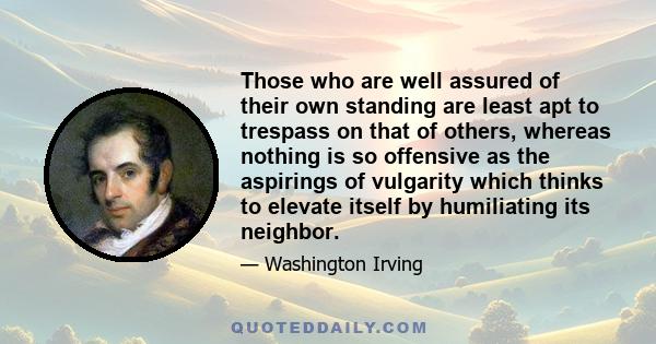 Those who are well assured of their own standing are least apt to trespass on that of others, whereas nothing is so offensive as the aspirings of vulgarity which thinks to elevate itself by humiliating its neighbor.