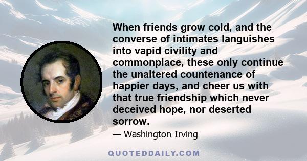 When friends grow cold, and the converse of intimates languishes into vapid civility and commonplace, these only continue the unaltered countenance of happier days, and cheer us with that true friendship which never