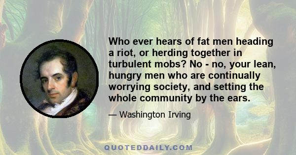 Who ever hears of fat men heading a riot, or herding together in turbulent mobs? No - no, your lean, hungry men who are continually worrying society, and setting the whole community by the ears.