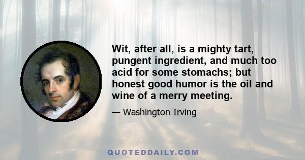 Wit, after all, is a mighty tart, pungent ingredient, and much too acid for some stomachs; but honest good humor is the oil and wine of a merry meeting.