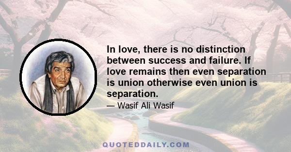 In love, there is no distinction between success and failure. If love remains then even separation is union otherwise even union is separation.