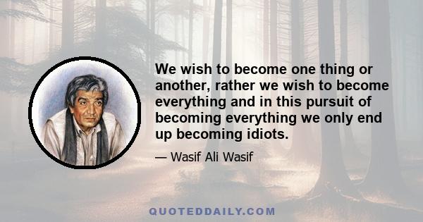 We wish to become one thing or another, rather we wish to become everything and in this pursuit of becoming everything we only end up becoming idiots.