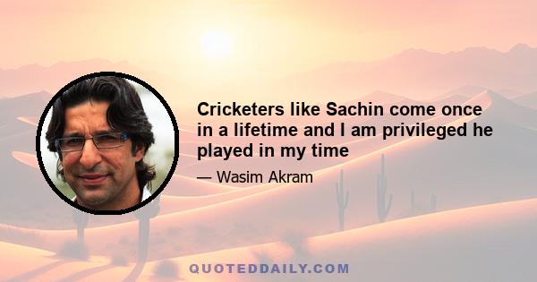 Cricketers like Sachin come once in a lifetime and I am privileged he played in my time