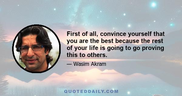 First of all, convince yourself that you are the best because the rest of your life is going to go proving this to others.