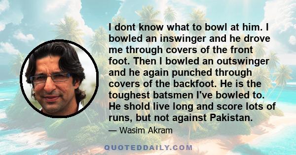 I dont know what to bowl at him. I bowled an inswinger and he drove me through covers of the front foot. Then I bowled an outswinger and he again punched through covers of the backfoot. He is the toughest batsmen I've