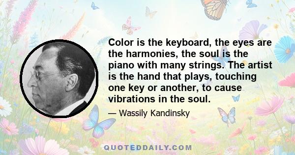 Color is the keyboard, the eyes are the harmonies, the soul is the piano with many strings. The artist is the hand that plays, touching one key or another, to cause vibrations in the soul.