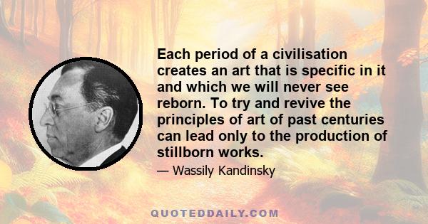 Each period of a civilisation creates an art that is specific in it and which we will never see reborn. To try and revive the principles of art of past centuries can lead only to the production of stillborn works.