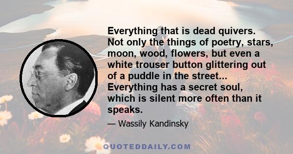 Everything that is dead quivers. Not only the things of poetry, stars, moon, wood, flowers, but even a white trouser button glittering out of a puddle in the street... Everything has a secret soul, which is silent more