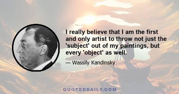 I really believe that I am the first and only artist to throw not just the 'subject' out of my paintings, but every 'object' as well.