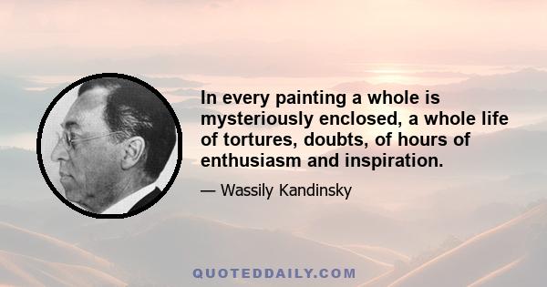 In every painting a whole is mysteriously enclosed, a whole life of tortures, doubts, of hours of enthusiasm and inspiration.