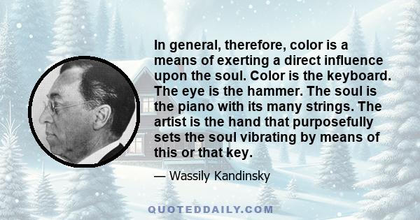 In general, therefore, color is a means of exerting a direct influence upon the soul. Color is the keyboard. The eye is the hammer. The soul is the piano with its many strings. The artist is the hand that purposefully