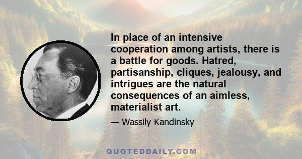 In place of an intensive cooperation among artists, there is a battle for goods. Hatred, partisanship, cliques, jealousy, and intrigues are the natural consequences of an aimless, materialist art.