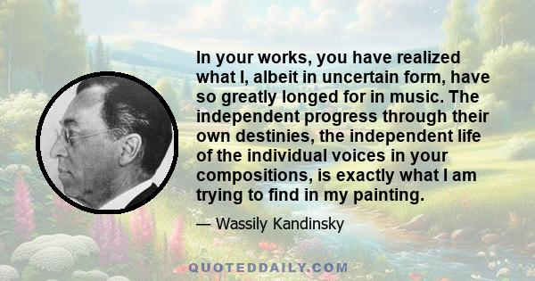 In your works, you have realized what I, albeit in uncertain form, have so greatly longed for in music. The independent progress through their own destinies, the independent life of the individual voices in your