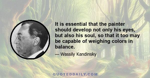 It is essential that the painter should develop not only his eyes, but also his soul, so that it too may be capable of weighing colors in balance.