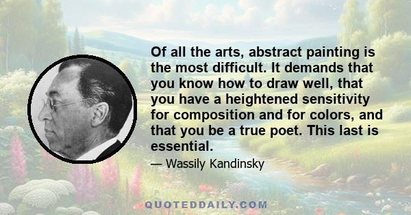 Of all the arts, abstract painting is the most difficult. It demands that you know how to draw well, that you have a heightened sensitivity for composition and for colors, and that you be a true poet. This last is